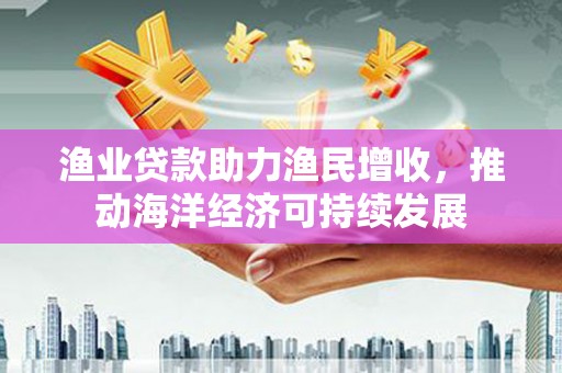南京渔业贷款助力渔民增收，推动海洋经济可持续发展